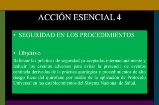 ACCIÓN ESENCIAL 4
• SEGURIDAD EN LOS PROCEDIMIENTOS
• Objetivo
Reforzar las prácticas de seguridad ya aceptadas internacionalmente y
reducir los eventos adversos para evitar la presencia de eventos
centinela derivados de la práctica quirúrgica y procedimientos de alto
riesgo fuera del quirófano por medio de la aplicación de Protocolo
Universal en los establecimientos del Sistema Nacional de Salud.
 