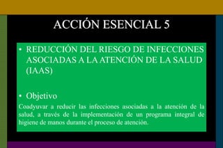 ACCIÓN ESENCIAL 5
• REDUCCIÓN DEL RIESGO DE INFECCIONES
ASOCIADAS A LAATENCIÓN DE LA SALUD
(IAAS)
• Objetivo
Coadyuvar a reducir las infecciones asociadas a la atención de la
salud, a través de la implementación de un programa integral de
higiene de manos durante el proceso de atención.
 