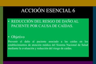 ACCIOÓN ESENCIAL 6
• REDUCCIÓN DEL RESGO DE DAÑO AL
PACIENTE POR CAUSA DE CAÍDAS.
• Objetivo
Prevenir el daño al paciente asociado a las caídas en los
establecimientos de atención médica del Sistema Nacional de Salud
mediante la evaluación y reducción del riesgo de caídas.
 