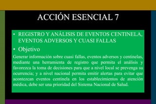 ACCIÓN ESENCIAL 7
• REGISTRO Y ANÁLISIS DE EVENTOS CENTINELA,
EVENTOS ADVERSOS Y CUASI FALLAS
• Objetivo
Generar información sobre cuasi fallas, eventos adversos y centinelas,
mediante una herramienta de registro que permita el análisis y
favorezca la toma de decisiones para que a nivel local se prevenga su
ocurrencia; y a nivel nacional permita emitir alertas para evitar que
acontezcan eventos centinela en los establecimientos de atención
médica, debe ser una prioridad del Sistema Nacional de Salud.
 