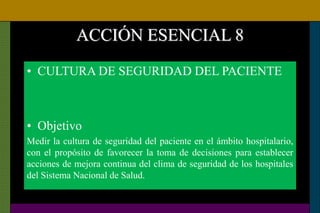ACCIÓN ESENCIAL 8
• CULTURA DE SEGURIDAD DEL PACIENTE
• Objetivo
Medir la cultura de seguridad del paciente en el ámbito hospitalario,
con el propósito de favorecer la toma de decisiones para establecer
acciones de mejora continua del clima de seguridad de los hospitales
del Sistema Nacional de Salud.
 
