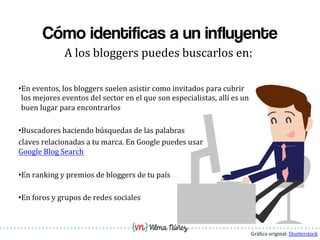 Vilma Núñez
Cómo identificas a un influyente
A	
  los	
  bloggers	
  puedes	
  buscarlos	
  en:	
  
• En	
  eventos,	
  los	
  bloggers	
  suelen	
  asistir	
  como	
  invitados	
  para	
  cubrir	
  
los	
  mejores	
  eventos	
  del	
  sector	
  en	
  el	
  que	
  son	
  especialistas,	
  allí	
  es	
  un	
  
buen	
  lugar	
  para	
  encontrarlos	
  	
  
• Buscadores	
  haciendo	
  búsquedas	
  de	
  las	
  palabras	
  	
  	
  	
  
claves	
  relacionadas	
  a	
  tu	
  marca.	
  En	
  Google	
  puedes	
  usar	
  
Google	
  Blog	
  Search	
  
• En	
  ranking	
  y	
  premios	
  de	
  bloggers	
  de	
  tu	
  país	
  
• En	
  foros	
  y	
  grupos	
  de	
  redes	
  sociales	
  
Grá1ica	
  original:	
  Shutterstock	
  
 