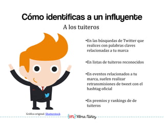 Vilma Núñez
Cómo identificas a un influyente
A	
  los	
  tuiteros	
  
• En	
  las	
  búsquedas	
  de	
  Twitter	
  que	
  
realices	
  con	
  palabras	
  claves	
  
relacionadas	
  a	
  tu	
  marca	
  
• En	
  listas	
  de	
  tuiteros	
  reconocidos	
  
• En	
  eventos	
  relacionados	
  a	
  tu	
  
marca,	
  suelen	
  realizar	
  
retransmisiones	
  de	
  tweet	
  con	
  el	
  
hashtag	
  o1icial	
  
• En	
  premios	
  y	
  rankings	
  de	
  de	
  
tuiteros	
  	
  
Grá1ica	
  original:	
  Shutterstock	
  
 