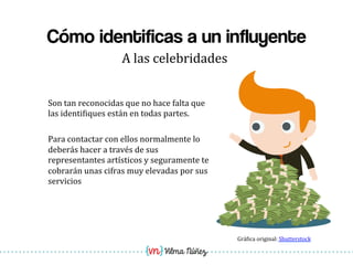 Vilma Núñez
Cómo identificas a un influyente
A	
  las	
  celebridades	
  
Son	
  tan	
  reconocidas	
  que	
  no	
  hace	
  falta	
  que	
  
las	
  identi1iques	
  están	
  en	
  todas	
  partes.	
  
	
  
Para	
  contactar	
  con	
  ellos	
  normalmente	
  lo	
  
deberás	
  hacer	
  a	
  través	
  de	
  sus	
  
representantes	
  artísticos	
  y	
  seguramente	
  te	
  
cobrarán	
  unas	
  cifras	
  muy	
  elevadas	
  por	
  sus	
  
servicios	
  
Grá1ica	
  original:	
  Shutterstock	
  
 