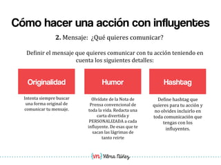 Vilma Núñez
Cómo hacer una acción con influyentes
Originalidad
2.	
  Mensaje:	
  	
  ¿Qué	
  quieres	
  comunicar?	
  
Humor
De1inir	
  el	
  mensaje	
  que	
  quieres	
  comunicar	
  con	
  tu	
  acción	
  teniendo	
  en	
  
cuenta	
  los	
  siguientes	
  detalles:	
  
Olvídate	
  de	
  la	
  Nota	
  de	
  
Prensa	
  convencional	
  de	
  
toda	
  la	
  vida.	
  Redacta	
  una	
  
carta	
  divertida	
  y	
  
PERSONALIZADA	
  a	
  cada	
  
in1luyente.	
  De	
  esas	
  que	
  te	
  
sacan	
  las	
  lágrimas	
  de	
  
tanto	
  reirte	
  
Intenta	
  siempre	
  buscar	
  
una	
  forma	
  original	
  de	
  
comunicar	
  tu	
  mensaje.	
  
Hashtag
De1ine	
  hashtag	
  que	
  
quieres	
  para	
  tu	
  acción	
  y	
  
no	
  olvides	
  incluirlo	
  en	
  
toda	
  comunicación	
  que	
  
tengas	
  con	
  los	
  
in1luyentes.	
  
 
