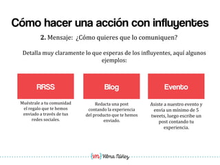 Vilma Núñez
Cómo hacer una acción con influyentes
RRSS
2.	
  Mensaje:	
  	
  ¿Cómo	
  quieres	
  que	
  lo	
  comuniquen?	
  	
  
Blog
Detalla	
  muy	
  claramente	
  lo	
  que	
  esperas	
  de	
  los	
  in1luyentes,	
  aquí	
  algunos	
  
ejemplos:	
  
Redacta	
  una	
  post	
  
contando	
  la	
  experiencia	
  
del	
  producto	
  que	
  te	
  hemos	
  
enviado.	
  
Muéstrale	
  a	
  tu	
  comunidad	
  
el	
  regalo	
  que	
  te	
  hemos	
  
enviado	
  a	
  través	
  de	
  tus	
  
redes	
  sociales.	
  
Evento
Asiste	
  a	
  nuestro	
  evento	
  y	
  
envía	
  un	
  mínimo	
  de	
  5	
  
tweets,	
  luego	
  escribe	
  un	
  
post	
  contando	
  tu	
  
experiencia.	
  
 