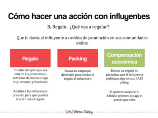 Vilma Núñez
Cómo hacer una acción con influyentes
Regalo
3.	
  Regalo:	
  	
  ¿Qué	
  vas	
  a	
  regalar?	
  
Packing
Que	
  le	
  darás	
  al	
  in1luyente	
  a	
  cambio	
  de	
  promoción	
  en	
  sus	
  comunidades	
  
online	
  
Busca	
  un	
  empaque	
  
divertido	
  para	
  enviar	
  el	
  
regalo	
  al	
  in1luencer.	
  
Intenta	
  siempre	
  que	
  sea	
  
uno	
  de	
  los	
  productos	
  o	
  
servicios	
  de	
  marca	
  o	
  algo	
  
muy	
  creativo	
  y	
  funcional.	
  
	
  
Analiza	
  a	
  los	
  in1luencers	
  
primero	
  para	
  que	
  puedas	
  
acertar	
  con	
  el	
  regalo.	
  
Compensación
económica
Enviar	
  un	
  regalo	
  no	
  
garantiza	
  que	
  el	
  in1luyente	
  
publique	
  algo	
  en	
  sus	
  RRSS	
  
y	
  blog.	
  
	
  
Si	
  quieres	
  asegurarlo	
  
háblalo	
  primero	
  o	
  paga	
  el	
  
precio	
  que	
  vale.	
  	
  
 