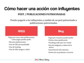Vilma Núñez
Cómo hacer una acción con influyentes
RRSS
POST	
  /	
  PUBLICACIONES	
  PATROCINADAS	
  
Blog
Puedes	
  pagarle	
  a	
  los	
  in1luyentes	
  a	
  cambio	
  de	
  un	
  post	
  patrocinado	
  o	
  
publicaciones	
  patrocinadas.	
  
Pagas	
  por	
  un	
  post	
  y	
  puedes	
  pedir:	
  
• Fecha	
  y	
  hora	
  publicación	
  
• Tracking	
  code	
  para	
  ver	
  visitas	
  
• Uso	
  de	
  imágenes	
  y	
  vídeos	
  de	
  la	
  
marca	
  
• Inserción	
  de	
  Urls	
  externas	
  
• Sorteo	
  de	
  un	
  producto	
  o	
  servicio	
  
Pagas	
  por	
  una	
  o	
  más	
  publicaciones.	
  
Como	
  pagas	
  puedes	
  pedir:	
  
• Horario	
  publicaciones	
  
• Uso	
  de	
  URL	
  personalizable	
  
• Uso	
  de	
  hashtag	
  
• Uso	
  de	
  URL	
  imagen	
  o	
  vídeo	
  
 