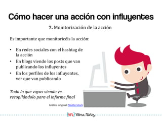 Vilma Núñez
Cómo hacer una acción con influyentes
7.	
  Monitorización	
  de	
  la	
  acción	
  
•  En	
  redes	
  sociales	
  con	
  el	
  hashtag	
  de	
  
la	
  acción	
  
•  En	
  blogs	
  viendo	
  los	
  posts	
  que	
  van	
  
publicando	
  los	
  in1luyentes	
  
•  En	
  los	
  per1iles	
  de	
  los	
  in1luyentes,	
  
ver	
  que	
  van	
  publicando	
  
	
  
Todo	
  lo	
  que	
  vayas	
  viendo	
  ve	
  
recopilándolo	
  para	
  el	
  informe	
  5inal	
  
Grá1ica	
  original:	
  Shutterstock	
  
Es	
  importante	
  que	
  monitoricéis	
  la	
  acción:	
  
	
  
 