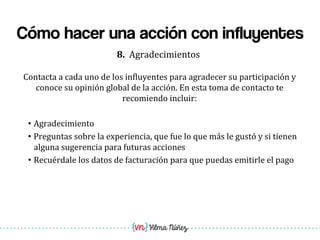 Vilma Núñez
Cómo hacer una acción con influyentes
8.	
  	
  Agradecimientos	
  
Contacta	
  a	
  cada	
  uno	
  de	
  los	
  in1luyentes	
  para	
  agradecer	
  su	
  participación	
  y	
  
conoce	
  su	
  opinión	
  global	
  de	
  la	
  acción.	
  En	
  esta	
  toma	
  de	
  contacto	
  te	
  
recomiendo	
  incluir:	
  
	
  
• Agradecimiento	
  
• Preguntas	
  sobre	
  la	
  experiencia,	
  que	
  fue	
  lo	
  que	
  más	
  le	
  gustó	
  y	
  si	
  tienen	
  
alguna	
  sugerencia	
  para	
  futuras	
  acciones	
  
• Recuérdale	
  los	
  datos	
  de	
  facturación	
  para	
  que	
  puedas	
  emitirle	
  el	
  pago	
  
 