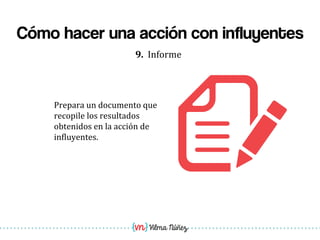 Vilma Núñez
Cómo hacer una acción con influyentes
9.	
  	
  Informe	
  
Prepara	
  un	
  documento	
  que	
  
recopile	
  los	
  resultados	
  
obtenidos	
  en	
  la	
  acción	
  de	
  
in1luyentes.	
  
 