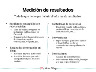 Vilma Núñez
Medición de resultados
Todo	
  lo	
  que	
  tiene	
  que	
  incluir	
  el	
  informe	
  de	
  resultados	
  
•  Resultados	
  conseguidos	
  en	
  
redes	
  sociales:	
  
–  Total	
  de	
  tweets,	
  imágenes	
  en	
  
Instagram,	
  publicaciones	
  en	
  
Facebook	
  
–  Engagement	
  de	
  las	
  publicaciones:	
  
Rts,	
  favoritos,	
  replies,	
  
comentarios,	
  Me	
  gusta,	
  etc…	
  
•  Resultados	
  conseguidos	
  en	
  
blogs	
  
–  Cantidad	
  de	
  posts	
  publicados	
  
–  Cantidad	
  de	
  veces	
  que	
  se	
  ha	
  
compartido	
  el	
  post	
  en	
  redes	
  
sociales	
  
•  Pantallazos	
  de	
  resultados	
  
–  Imágenes,	
  tweets,	
  publicaciones,	
  
posts	
  en	
  blogs,	
  comentarios	
  de	
  
comuniddades,	
  etc…	
  
•  Conversiones	
  
–  Si	
  por	
  ejemplo	
  queríamos	
  vender	
  
o	
  llevar	
  trá1ico	
  medir	
  las	
  
conversiones	
  conseguida	
  con	
  la	
  
acción	
  
•  Conclusiones	
  
–  Análisis	
  de	
  cada	
  in1luyente	
  
–  Conclusiones	
  de	
  la	
  acción,	
  lo	
  mejor	
  
y	
  lo	
  que	
  se	
  puede	
  mejorar	
  
 