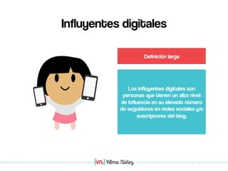 Vilma Núñez
Influyentes digitales
Los influyentes digitales son
personas que tienen un alto nivel
de influencia en su elevado número
de seguidores en redes sociales y/o
suscriptores del blog.
Definición larga
 