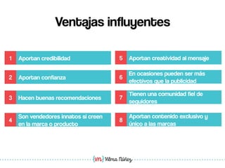 Vilma Núñez
Ventajas influyentes
1 Aportan credibilidad
2 Aportan confianza
3 Hacen buenas recomendaciones
4
Son vendedores innatos si creen
en la marca o producto
5 Aportan creatividad al mensaje
6
En ocasiones pueden ser más
efectivos que la publicidad
7
Tienen una comunidad fiel de
seguidores
8
Aportan contenido exclusivo y
único a las marcas
 