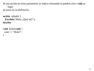 17
Si una acción no tiene parámetros se indica colocando la palabra clave void en
lugar
de éstos en su definición.
acción saludo( )
Escribir(“Hola. ¿Qué tal?“);
facción
void hello(void) {
cout << “Hola!”;
}
 