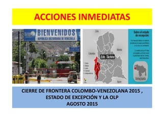ACCIONES INMEDIATAS
CIERRE DE FRONTERA COLOMBO-VENEZOLANA 2015 ,
ESTADO DE EXCEPCIÓN Y LA OLP
AGOSTO 2015
 