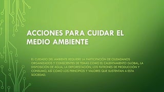 ACCIONES PARA CUIDAR EL
MEDIO AMBIENTE
EL CUIDADO DEL AMBIENTE REQUIERE LA PARTICIPACIÓN DE CIUDADANOS
ORGANIZADOS Y CONSCIENTES DE TEMAS COMO EL CALENTAMIENTO GLOBAL, LA
DISPOSICIÓN DE AGUA, LA DEFORESTACIÓN, LOS PATRONES DE PRODUCCIÓN Y
CONSUMO, ASÍ COMO LOS PRINCIPIOS Y VALORES QUE SUSTENTAN A ESTA
SOCIEDAD.
 