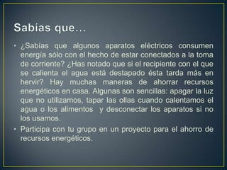 • ¿Sabías que algunos aparatos eléctricos consumen
  energía sólo con el hecho de estar conectados a la toma
  de corriente? ¿Has notado que si el recipiente con el que
  se calienta el agua está destapado ésta tarda más en
  hervir? Hay muchas maneras de ahorrar recursos
  energéticos en casa. Algunas son sencillas: apagar la luz
  que no utilizamos, tapar las ollas cuando calentamos el
  agua o los alimentos y desconectar los aparatos si no
  los usamos.
• Participa con tu grupo en un proyecto para el ahorro de
  recursos energéticos.
 
