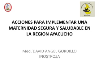 ACCIONES PARA IMPLEMENTAR UNA
MATERNIDAD SEGURA Y SALUDABLE EN
       LA REGION AYACUCHO


     Med. DAVID ANGEL GORDILLO
             INOSTROZA
 