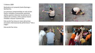 5 Febrero 2009
Realizada en el convento Santo Domingo –
Qorikancha.
Las personas comprometidas en esta acción
fueron invitados y transeúntes; personas
adultas quienes colocaron las plumas en la
cabeza de la artista y niños quienes fueron
invitados a buscar la pluma azul.
Esta acción fue única en marco del primer
encuentro internacional de performance “Cita a
ciegas”.
Esta acción fue única.
 