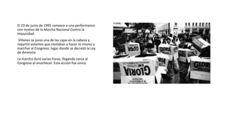 El 23 de junio de 1995 convoco a una performance
con motivo de la Marcha Nacional Contra la
Impunidad.
Villanes se puso una de las cajas en la cabeza y
repartió volantes que invitaban a hacer lo mismo y
marchar al Congreso, lugar donde se decretó la Ley
de Amnistía.
La marcha duró varias horas, llegando cerca al
Congreso al anochecer. Esta acción fue única.
 