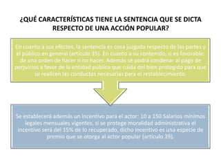 ¿QUÉ CARACTERÍSTICAS TIENE LA SENTENCIA QUE SE DICTA
          RESPECTO DE UNA ACCIÓN POPULAR?

En cuanto a sus efectos, la sentencia es cosa juzgada respecto de las partes y
 el público en general (artículo 35). En cuanto a su contenido, si es favorable:
  da una orden de hacer o no hacer. Además se podrá condenar al pago de
perjuicios a favor de la entidad pública que cuida del bien protegido para que
         se realicen las conductas necesarias para el restablecimiento.




Se establecerá además un incentivo para el actor: 10 a 150 Salarios mínimos
    legales mensuales vigentes, si se protege moralidad administrativa el
 incentivo será del 15% de lo recuperado, dicho incentivo es una especie de
             premio que se otorga al actor popular (artículo 39).
 