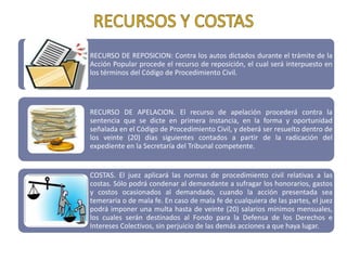 RECURSO DE REPOSICION: Contra los autos dictados durante el trámite de la
Acción Popular procede el recurso de reposición, el cual será interpuesto en
los términos del Código de Procedimiento Civil.




RECURSO DE APELACION. El recurso de apelación procederá contra la
sentencia que se dicte en primera instancia, en la forma y oportunidad
señalada en el Código de Procedimiento Civil, y deberá ser resuelto dentro de
los veinte (20) días siguientes contados a partir de la radicación del
expediente en la Secretaría del Tribunal competente.


COSTAS. El juez aplicará las normas de procedimiento civil relativas a las
costas. Sólo podrá condenar al demandante a sufragar los honorarios, gastos
y costos ocasionados al demandado, cuando la acción presentada sea
temeraria o de mala fe. En caso de mala fe de cualquiera de las partes, el juez
podrá imponer una multa hasta de veinte (20) salarios mínimos mensuales,
los cuales serán destinados al Fondo para la Defensa de los Derechos e
Intereses Colectivos, sin perjuicio de las demás acciones a que haya lugar.
 