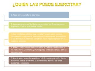 1. Toda persona natural o jurídica.



2. Las organizaciones No Gubernamentales, las Organizaciones
Populares, Cívicas o de índole similar.


3. Las entidades públicas que cumplan funciones de control,
intervención o vigilancia, siempre que la amenaza o vulneración
a los derechos e intereses colectivos no se haya originado en su
acción u omisión.


4. El Procurador General de la Nación, el Defensor del Pueblo y
los Personeros Distritales y municipales, en lo relacionado con su
competencia.

5. Los alcaldes y demás servidores públicos que por razón de sus
funciones deban promover la protección y defensa de estos
derechos e intereses.
 
