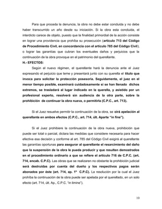 Para que proceda la denuncia, la obra no debe estar concluida y no debe
haber transcurrido un año desde su iniciación. Si la obra esta concluida, el
interdicto carece de objeto, puesto que la finalidad primordial de la acción consiste
en lograr una providencia que prohíba su prosecución (artículo 713 del Código
de Procedimiento Civil, en concordancia con el articulo 785 del Código Civil),
o lograr las garantías que cubran los eventuales daños y perjuicios que la
continuación de la obra provoque en el patrimonio del querellante.
H.- EFECTOS:
Según el nuevo régimen, el querellante hará la denuncia ante el Juez
expresando el perjuicio que teme y presentará junto con su querella el titulo que
invoca para solicitar la protección posesoria. Seguidamente, el juez en el
menor tiempo posible, examinará cuidadosamente si se han llenado dichos
extremos, se trasladará al lugar indicado en la querella, y asistido por un
profesional experto, resolverá sin audiencia de la otra parte, sobre la
prohibición de continuar la obra nueva, o permitirla (C.P.C., art. 713).
Si el Juez resuelve permitir la continuación de la obra, se oirá apelación al
querellante en ambos efectos (C.P.C., art. 714, últ. Aparte “in fine”).
Si el Juez prohibiere la continuación de la obra nueva, prohibición que
puede ser total o parcial, dictara las medidas que considere necesaria para hacer
efectiva esa decisión y conforme al art. 785 del Código Civil exigirá al querellante
las garantías oportunas para asegurar al querellante el resarcimiento del daño
que la suspensión de la obra le pueda producir y que resulten demostrados
en el procedimiento ordinario a que se refiere el articulo 716 de C.P.C. (art.
714, encab. C.P.C). Las obras que se realizaren no obstante la prohibición judicial
será destruidas por cuenta del dueño y los respectivos pagos serán
abonados por éste (art. 714, ap. 1º C.P.C). La resolución por la cual el Juez
prohíba la continuación de la obra puede ser apelada por el querellado, en un solo
efecto (art. 714, últ. Ap., C.P.C. “in limine”).

10

 