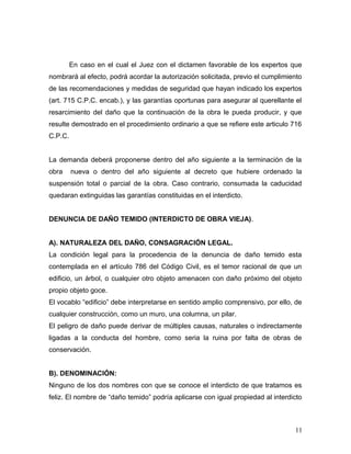 En caso en el cual el Juez con el dictamen favorable de los expertos que
nombrará al efecto, podrá acordar la autorización solicitada, previo el cumplimiento
de las recomendaciones y medidas de seguridad que hayan indicado los expertos
(art. 715 C.P.C. encab.), y las garantías oportunas para asegurar al querellante el
resarcimiento del daño que la continuación de la obra le pueda producir, y que
resulte demostrado en el procedimiento ordinario a que se refiere este articulo 716
C.P.C.
La demanda deberá proponerse dentro del año siguiente a la terminación de la
obra

nueva o dentro del año siguiente al decreto que hubiere ordenado la

suspensión total o parcial de la obra. Caso contrario, consumada la caducidad
quedaran extinguidas las garantías constituidas en el interdicto.
DENUNCIA DE DAÑO TEMIDO (INTERDICTO DE OBRA VIEJA).
A). NATURALEZA DEL DAÑO, CONSAGRACIÓN LEGAL.
La condición legal para la procedencia de la denuncia de daño temido esta
contemplada en el artículo 786 del Código Civil, es el temor racional de que un
edificio, un árbol, o cualquier otro objeto amenacen con daño próximo del objeto
propio objeto goce.
El vocablo “edificio” debe interpretarse en sentido amplio comprensivo, por ello, de
cualquier construcción, como un muro, una columna, un pilar.
El peligro de daño puede derivar de múltiples causas, naturales o indirectamente
ligadas a la conducta del hombre, como seria la ruina por falta de obras de
conservación.
B). DENOMINACIÓN:
Ninguno de los dos nombres con que se conoce el interdicto de que tratamos es
feliz. El nombre de “daño temido” podría aplicarse con igual propiedad al interdicto

11

 