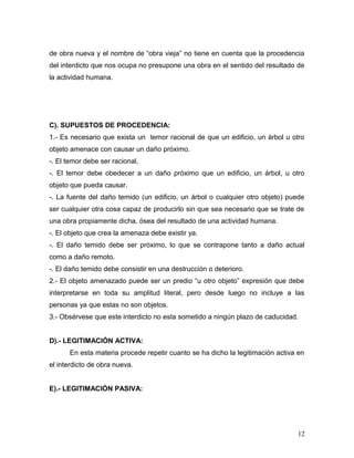 de obra nueva y el nombre de “obra vieja” no tiene en cuenta que la procedencia
del interdicto que nos ocupa no presupone una obra en el sentido del resultado de
la actividad humana.

C). SUPUESTOS DE PROCEDENCIA:
1.- Es necesario que exista un temor racional de que un edificio, un árbol u otro
objeto amenace con causar un daño próximo.
-. El temor debe ser racional,
-. El temor debe obedecer a un daño próximo que un edificio, un árbol, u otro
objeto que pueda causar.
-. La fuente del daño temido (un edificio, un árbol o cualquier otro objeto) puede
ser cualquier otra cosa capaz de producirlo sin que sea necesario que se trate de
una obra propiamente dicha, ósea del resultado de una actividad humana.
-. El objeto que crea la amenaza debe existir ya.
-. El daño temido debe ser próximo, lo que se contrapone tanto a daño actual
como a daño remoto.
-. El daño temido debe consistir en una destrucción o deterioro.
2.- El objeto amenazado puede ser un predio “u otro objeto” expresión que debe
interpretarse en toda su amplitud literal, pero desde luego no incluye a las
personas ya que estas no son objetos.
3.- Obsérvese que este interdicto no esta sometido a ningún plazo de caducidad.
D).- LEGITIMACIÓN ACTIVA:
En esta materia procede repetir cuanto se ha dicho la legitimación activa en
el interdicto de obra nueva.
E).- LEGITIMACIÓN PASIVA:

12

 