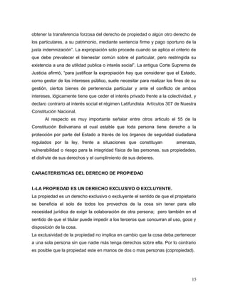 obtener la transferencia forzosa del derecho de propiedad o algún otro derecho de
los particulares, a su patrimonio, mediante sentencia firme y pago oportuno de la
justa indemnización”. La expropiación solo procede cuando se aplica el criterio de
que debe prevalecer el bienestar común sobre el particular, pero restringida su
existencia a una de utilidad publica o interés social”. La antigua Corte Suprema de
Justicia afirmó, “para justificar la expropiación hay que considerar que el Estado,
como gestor de los intereses público, suele necesitar para realizar los fines de su
gestión, ciertos bienes de pertenencia particular y ante el conflicto de ambos
intereses, lógicamente tiene que ceder el interés privado frente a la colectividad, y
declaro contrario al interés social el régimen Latifundista Artículos 307 de Nuestra
Constitución Nacional.
Al respecto es muy importante señalar entre otros articulo el 55 de la
Constitución Bolivariana el cual estable que toda persona tiene derecho a la
protección por parte del Estado a través de los órganos de seguridad ciudadana
regulados por la ley, frente a situaciones que constituyan

amenaza,

vulnerabilidad o riesgo para la integridad física de las personas, sus propiedades,
el disfrute de sus derechos y el cumplimiento de sus deberes.
CARACTERISTICAS DEL DERECHO DE PROPIEDAD
I.-LA PROPIEDAD ES UN DERECHO EXCLUSIVO O EXCLUYENTE.
La propiedad es un derecho exclusivo o excluyente el sentido de que el propietario
se beneficia el solo de todos los provechos de la cosa sin tener para ello
necesidad jurídica de exigir la colaboración de otra persona; pero también en el
sentido de que el titular puede impedir a los terceros que concurran al uso, goce y
disposición de la cosa.
La exclusividad de la propiedad no implica en cambio que la cosa deba pertenecer
a una sola persona sin que nadie más tenga derechos sobre ella. Por lo contrario
es posible que la propiedad este en manos de dos o mas personas (copropiedad).

15

 