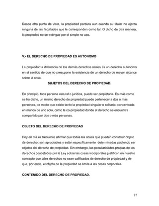 Desde otro punto de vista, la propiedad perdura aun cuando su titular no ejerza
ninguna de las facultades que le corresponden como tal. O dicho de otra manera,
la propiedad no se extingue por el simple no uso.

V.- EL DERECHO DE PROPIEDAD ES AUTONOMO
La propiedad a diferencia de los demás derechos reales es un derecho autónomo
en el sentido de que no presupone la existencia de un derecho de mayor alcance
sobre la cosa.
SUJETOS DEL DERECHO DE PROPIEDAD.
En principio, toda persona natural o jurídica, puede ser propietaria. Es más como
se ha dicho, un mismo derecho de propiedad puede pertenecer a dos o mas
personas, de modo que existe tanto la propiedad singular o solitaria, concentrada
en manos de uno solo, como la co-propiedad donde el derecho se encuentra
compartido por dos o más personas.
OBJETO DEL DERECHO DE PROPIEDAD
Hoy en día es frecuente afirmar que todas las cosas que pueden constituir objeto
de derecho, son apropiables y están específicamente determinadas pudiendo ser
objetos del derecho de propiedad. Sin embargo, las peculiaridades propias de los
derechos concebidos por la Ley sobre las cosas incorporales justifican en nuestro
concepto que tales derechos no sean calificados de derecho de propiedad y de
que, por ende, el objeto de la propiedad se limita a las cosas corporales.
CONTENIDO DEL DERECHO DE PROPIEDAD.

17

 
