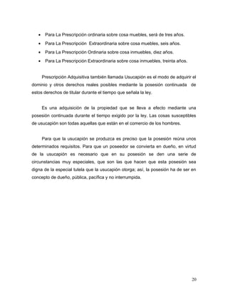 •

Para La Prescripción ordinaria sobre cosa muebles, será de tres años.

•

Para La Prescripción Extraordinaria sobre cosa muebles, seis años.

•

Para La Prescripción Ordinaria sobre cosa inmuebles, diez años.

•

Para La Prescripción Extraordinaria sobre cosa inmuebles, treinta años.
Prescripción Adquisitiva también llamada Usucapión es el modo de adquirir el

dominio y otros derechos reales posibles mediante la posesión continuada de
estos derechos de titular durante el tiempo que señala la ley.
Es una adquisición de la propiedad que se lleva a efecto mediante una
posesión continuada durante el tiempo exigido por la ley. Las cosas susceptibles
de usucapión son todas aquellas que están en el comercio de los hombres.
Para que la usucapión se produzca es preciso que la posesión reúna unos
determinados requisitos. Para que un poseedor se convierta en dueño, en virtud
de la usucapión es necesario que en su posesión se den una serie de
circunstancias muy especiales, que son las que hacen que esta posesión sea
digna de la especial tutela que la usucapión otorga; así, la posesión ha de ser en
concepto de dueño, pública, pacífica y no interrumpida.

20

 