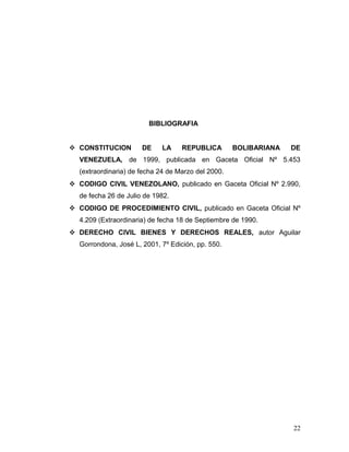 BIBLIOGRAFIA
 CONSTITUCION

DE

LA

REPUBLICA

BOLIBARIANA

DE

VENEZUELA, de 1999, publicada en Gaceta Oficial Nº 5.453
(extraordinaria) de fecha 24 de Marzo del 2000.
 CODIGO CIVIL VENEZOLANO, publicado en Gaceta Oficial Nº 2.990,
de fecha 26 de Julio de 1982.
 CODIGO DE PROCEDIMIENTO CIVIL, publicado en Gaceta Oficial Nº
4.209 (Extraordinaria) de fecha 18 de Septiembre de 1990.
 DERECHO CIVIL BIENES Y DERECHOS REALES, autor Aguilar
Gorrondona, José L, 2001, 7º Edición, pp. 550.

22

 