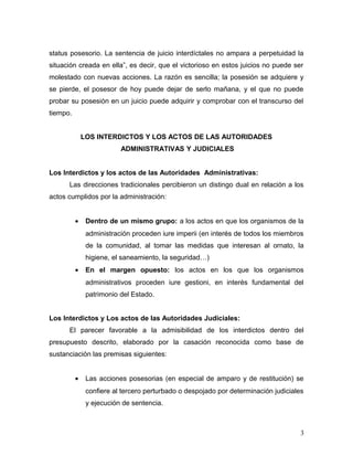 status posesorio. La sentencia de juicio interdíctales no ampara a perpetuidad la
situación creada en ella”, es decir, que el victorioso en estos juicios no puede ser
molestado con nuevas acciones. La razón es sencilla; la posesión se adquiere y
se pierde, el posesor de hoy puede dejar de serlo mañana, y el que no puede
probar su posesión en un juicio puede adquirir y comprobar con el transcurso del
tiempo.
LOS INTERDICTOS Y LOS ACTOS DE LAS AUTORIDADES
ADMINISTRATIVAS Y JUDICIALES
Los Interdictos y los actos de las Autoridades Administrativas:
Las direcciones tradicionales percibieron un distingo dual en relación a los
actos cumplidos por la administración:
•

Dentro de un mismo grupo: a los actos en que los organismos de la
administración proceden iure imperii (en interés de todos los miembros
de la comunidad, al tomar las medidas que interesan al ornato, la
higiene, el saneamiento, la seguridad…)

•

En el margen opuesto: los actos en los que los organismos
administrativos proceden iure gestioni, en interés fundamental del
patrimonio del Estado.

Los Interdictos y Los actos de las Autoridades Judiciales:
El parecer favorable a la admisibilidad de los interdictos dentro del
presupuesto descrito, elaborado por la casación reconocida como base de
sustanciación las premisas siguientes:
•

Las acciones posesorias (en especial de amparo y de restitución) se
confiere al tercero perturbado o despojado por determinación judiciales
y ejecución de sentencia.

3

 