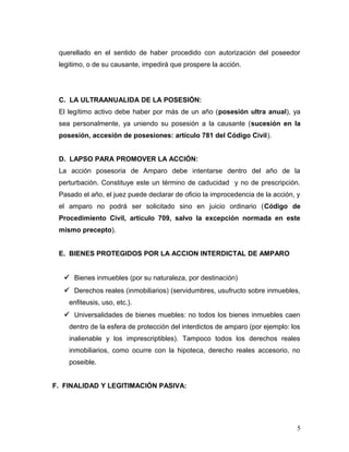 querellado en el sentido de haber procedido con autorización del poseedor
legitimo, o de su causante, impedirá que prospere la acción.

C. LA ULTRAANUALIDA DE LA POSESIÓN:
El legítimo activo debe haber por más de un año (posesión ultra anual), ya
sea personalmente, ya uniendo su posesión a la causante (sucesión en la
posesión, accesión de posesiones: artículo 781 del Código Civil).
D. LAPSO PARA PROMOVER LA ACCIÓN:
La acción posesoria de Amparo debe intentarse dentro del año de la
perturbación. Constituye este un término de caducidad y no de prescripción.
Pasado el año, el juez puede declarar de oficio la improcedencia de la acción, y
el amparo no podrá ser solicitado sino en juicio ordinario (Código de
Procedimiento Civil, articulo 709, salvo la excepción normada en este
mismo precepto).
E. BIENES PROTEGIDOS POR LA ACCION INTERDICTAL DE AMPARO
 Bienes inmuebles (por su naturaleza, por destinación)
 Derechos reales (inmobiliarios) (servidumbres, usufructo sobre inmuebles,
enfiteusis, uso, etc.).
 Universalidades de bienes muebles: no todos los bienes inmuebles caen
dentro de la esfera de protección del interdictos de amparo (por ejemplo: los
inalienable y los imprescriptibles). Tampoco todos los derechos reales
inmobiliarios, como ocurre con la hipoteca, derecho reales accesorio, no
poseible.
F. FINALIDAD Y LEGITIMACIÓN PASIVA:

5

 