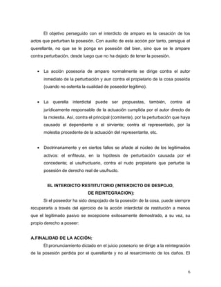El objetivo perseguido con el interdicto de amparo es la cesación de los
actos que perturban la posesión. Con auxilio de esta acción por tanto, persigue el
querellante, no que se le ponga en posesión del bien, sino que se le ampare
contra perturbación, desde luego que no ha dejado de tener la posesión.
•

La acción posesoria de amparo normalmente se dirige contra el autor
inmediato de la perturbación y aun contra el propietario de la cosa poseída
(cuando no ostenta la cualidad de poseedor legitimo).

•

La

querella

interdictal

puede

ser

propuestas,

también,

contra

el

jurídicamente responsable de la actuación cumplida por el autor directo de
la molestia. Así, contra el principal (comitente), por la perturbación que haya
causado el dependiente o el sirviente; contra el representado, por la
molestia procedente de la actuación del representante, etc.
•

Doctrinariamente y en ciertos fallos se añade al núcleo de los legitimados
activos: el enfiteuta, en la hipótesis de perturbación causada por el
concedente; el usufructuario, contra el nudo propietario que perturbe la
posesión de derecho real de usufructo.
EL INTERDICTO RESTITUTORIO (INTERDICTO DE DESPOJO,
DE REINTEGRACION):
Si el poseedor ha sido despojado de la posesión de la cosa, puede siempre

recuperarla a través del ejercicio de la acción interdictal de restitución a menos
que el legitimado pasivo se excepcione exitosamente demostrado, a su vez, su
propio derecho a poseer:
A.FINALIDAD DE LA ACCIÓN:
El pronunciamiento dictado en el juicio posesorio se dirige a la reintegración
de la posesión perdida por el querellante y no al resarcimiento de los daños. El

6

 