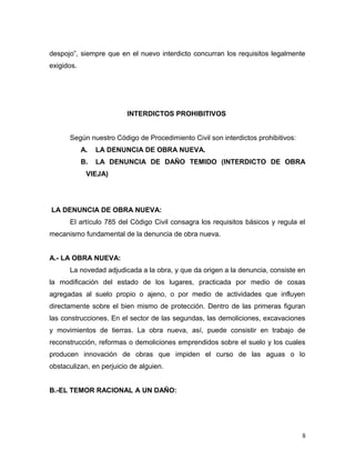 despojo”, siempre que en el nuevo interdicto concurran los requisitos legalmente
exigidos.

INTERDICTOS PROHIBITIVOS
Según nuestro Código de Procedimiento Civil son interdictos prohibitivos:
A.

LA DENUNCIA DE OBRA NUEVA.

B.

LA DENUNCIA DE DAÑO TEMIDO (INTERDICTO DE OBRA

VIEJA)

LA DENUNCIA DE OBRA NUEVA:
El artículo 785 del Código Civil consagra los requisitos básicos y regula el
mecanismo fundamental de la denuncia de obra nueva.
A.- LA OBRA NUEVA:
La novedad adjudicada a la obra, y que da origen a la denuncia, consiste en
la modificación del estado de los lugares, practicada por medio de cosas
agregadas al suelo propio o ajeno, o por medio de actividades que influyen
directamente sobre el bien mismo de protección. Dentro de las primeras figuran
las construcciones. En el sector de las segundas, las demoliciones, excavaciones
y movimientos de tierras. La obra nueva, así, puede consistir en trabajo de
reconstrucción, reformas o demoliciones emprendidos sobre el suelo y los cuales
producen innovación de obras que impiden el curso de las aguas o lo
obstaculizan, en perjuicio de alguien.
B.-EL TEMOR RACIONAL A UN DAÑO:

8

 