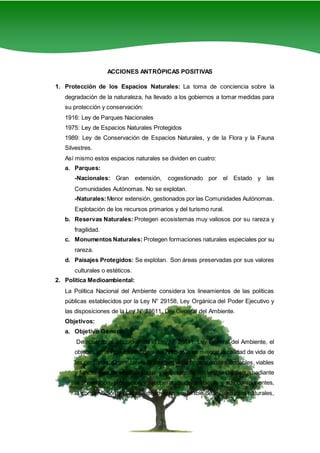 2
ACCIONES ANTRÓPICAS POSITIVAS
1. Protección de los Espacios Naturales: La toma de conciencia sobre la
degradación de la naturaleza, ha llevado a los gobiernos a tomar medidas para
su protección y conservación:
1916: Ley de Parques Nacionales
1975: Ley de Espacios Naturales Protegidos
1989: Ley de Conservación de Espacios Naturales, y de la Flora y la Fauna
Silvestres.
Así mismo estos espacios naturales se dividen en cuatro:
a. Parques:
-Nacionales: Gran extensión, cogestionado por el Estado y las
Comunidades Autónomas. No se explotan.
-Naturales:Menor extensión, gestionados por las Comunidades Autónomas.
Explotación de los recursos primarios y del turismo rural.
b. Reservas Naturales: Protegen ecosistemas muy valiosos por su rareza y
fragilidad.
c. Monumentos Naturales: Protegen formaciones naturales especiales por su
rareza.
d. Paisajes Protegidos: Se explotan. Son áreas preservadas por sus valores
culturales o estéticos.
2. Política Medioambiental:
La Política Nacional del Ambiente considera los lineamientos de las políticas
públicas establecidos por la Ley N° 29158, Ley Orgánica del Poder Ejecutivo y
las disposiciones de la Ley N° 28611, Ley General del Ambiente.
Objetivos:
a. Objetivo General:
De acuerdo al artículo 9º de la Ley Nº 28611, Ley General del Ambiente, el
objetivo de la Política Nacional del Ambiente es mejorar la calidad de vida de
las personas, garantizando la existencia de ecosistemas saludables, viables
y funcionales en el largo plazo; y el desarrollo sostenible del país, mediante
la prevención, protección y recuperación del ambiente y sus componentes,
la conservación y el aprovechamiento sostenible de los recursos naturales,
 