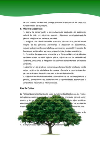 3
de una manera responsable y congruente con el respeto de los derechos
fundamentales de la persona.
b. Objetivo Específicos:
1. Lograr la conservación y aprovechamiento sostenible del patrimonio
natural del país, con eficiencia, equidad, y bienestar social priorizando la
gestión integral de los recursos naturales.
2. Asegurar una calidad ambiental adecuada para la salud y el desarrollo
integral de las personas, previniendo la afectación de ecosistemas,
recuperando ambientes degradados y promoviendo una gestión integrada de
los riesgos ambientales, así como una producción limpia y ecoeficiente.
3. Consolidar la gobernanza ambiental y el Sistema Nacional de Gestión
Ambiental a nivel nacional, regional y local, bajo la rectoría del Ministerio del
Ambiente, articulando e integrando las acciones transectoriales en materia
ambiental.
4. Alcanzar un alto grado de conciencia y cultura ambiental en el país, con la
activa participación ciudadana de manera informada y consciente en los
procesos de toma de decisiones para el desarrollo sostenible.
5. Lograr el desarrollo ecoeficiente y competitivo de los sectores públicos y
privado, promoviendo las potencialidades y oportunidades económicas y
ambientales nacionales e internacionales.
Ejes De Política
La Política Nacional del Ambiente es de cumplimiento obligatorio en los niveles
del gobierno nacional, regional y local y de carácter orientador para el sector
privado y la sociedad civil. Se estructura en base a cuatro ejes temáticos
esenciales de la gestión ambiental, respecto de los cuales se establecen
lineamientos de política orientados a alcanzar el desarrollo sostenible del país:
1. Conservación y aprovechamiento sostenible de los recursos naturales y de
la diversidad biológica Eje de Política
2. Gestión Integral de la calidad ambiental Eje de Política
3. Gobernanza ambiental Eje de Política
4. Compromisos y oportunidades ambientales internacionales.
 