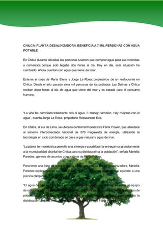 4
CHILCA: PLANTA DESALINIZADORA BENEFICIAA 7 MIL PERSONAS CON AGUA
POTABLE
En Chilca durante décadas las personas tuvieron que comprar agua para sus viviendas
o comercios porque solo llegaba dos horas al día. Hoy en día, esta situación ha
cambiado. Ahora cuentan con agua que viene del mar.
Este es el caso de María Elena y Jorge La Rosa, propietarios de un restaurante en
Chilca. Desde el año pasado siete mil personas de los poblados Las Salinas y Chilca
reciben doce horas al día de agua que viene del mar y es tratada para el consumo
humano.
“La vida ha cambiado totalmente con el agua. El trabajo también. Hay mejoras con el
agua”, cuenta Jorge La Rosa, propietario Restaurante Eva.
En Chilca, al sur de Lima, se ubica la central termoeléctrica Fénix Power, que abastece
al sistema interconectado nacional de 570 megawatts de energía, utilizando la
tecnología en ciclo combinado en base a gas natural y agua de mar.
“La planta termoeléctricapermitía una sinergia y potabilizar la entregamos gratuitamente
a la municipalidad distrital de Chilca para su distribución a la población”, señala Mariella
Paredes, gerente de asuntos corporativos de Fénix Power.
Para tener una idea de la cantidad de agua que trata la planta desalinizadora, Mariella
Paredes explica que se purifican 2,500 metros cúbicos de agua, lo que equivale a una
piscina olímpica.
“El agua de mar se filtra para eliminar sólidos y, luego, por presión se envía al equipo
de osmosis inversa para eliminar las sales que tiene el agua. Luego viene el proceso de
potabilización y clorinación. Ya luego se envía al tanque de agua potable para la
distribución”, explica Kelly Mendoza, supervisor químico Fénix Power.
 