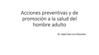 Acciones preventivas y de
promoción a la salud del
hombre adulto
Dr. López Roa Luis Alejandro
 