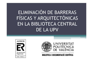 ELIMINACIÓN DE BARRERAS
           Ó
FÍSICAS Y ARQUITECTÓNICAS
EN LA BIBLIOTECA CENTRAL
         DE LA UPV
 