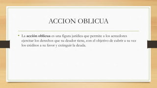 ACCION OBLICUA
• La acción oblicua es una figura jurídica que permite a los acreedores
ejercitar los derechos que su deudo...