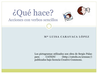 Mª LUISA CARAVACA LÓPEZ
¿Qué hace?
Acciones con verbos sencillos
Los pictogramas utilizados son obra de Sergio Palao
para CATEDU (http://catedu.es/arasaac/)
publicados bajo licencia Creative Commons.
 