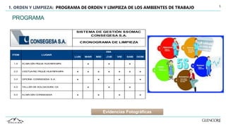 5
1. ORDEN Y LIMPIEZA: PROGRAMA DE ORDEN Y LIMPIEZA DE LOS AMBIENTES DE TRABAJO
LUN MAR MIE JUE VIE SAB DOM
1.0 ALMACÉN PIQUE HUARIPAMPA x x x
2.0 VESTUARIO PIQUE HUARIPAMPA x x x x x x x
3.0 OFICINA CONSEGESA S.A. x x x x
4.0 TALLER DE SOLDADURA CA x x x
5.0 ALMACÉN CONSEGESA x x x x
ITEM LUGAR
DÍA
CRONOGRAMA DE LIMPIEZA
SISTEMA DE GESTIÓN SSOMAC
CONSEGESA S.A.
PROGRAMA
Evidencias Fotográficas
 