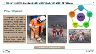 6
2. ORDEN Y LIMPIEZA: REALIZAR ORDEN Y LIMPIEZA DE LAS ÁREAS DE TRABAJO
El Programa de orden y
limpieza es el conjunto de
actividades tendientes a
mejorar en forma continua
las Condiciones de trabajo,
elevando la cantidad, la
productividad, la salud y la
satisfacción en el trabajo.
Este programa se crea con
el fin de crear y desarrollar
hábitos y rutinas seguras.
Panel Fotográfico:
Evidencias Fotográficas
 
