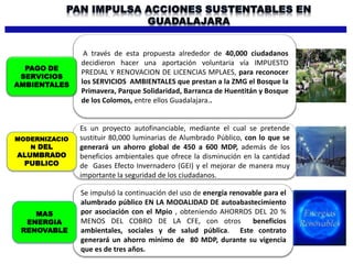 A través de esta propuesta alrededor de 40,000 ciudadanos
decidieron hacer una aportación voluntaria vía IMPUESTO
PREDIAL Y RENOVACION DE LICENCIAS MPLAES, para reconocer
los SERVICIOS AMBIENTALES que prestan a la ZMG el Bosque la
Primavera, Parque Solidaridad, Barranca de Huentitán y Bosque
de los Colomos, entre ellos Guadalajara..
Es un proyecto autofinanciable, mediante el cual se pretende
sustituir 80,000 luminarias de Alumbrado Público, con lo que se
generará un ahorro global de 450 a 600 MDP, además de los
beneficios ambientales que ofrece la disminución en la cantidad
de Gases Efecto Invernadero (GEI) y el mejorar de manera muy
importante la seguridad de los ciudadanos.
Se impulsó la continuación del uso de energía renovable para el
alumbrado público EN LA MODALIDAD DE autoabastecimiento
por asociación con el Mpio , obteniendo AHORROS DEL 20 %
MENOS DEL COBRO DE LA CFE, con otros beneficios
ambientales, sociales y de salud pública. Este contrato
generará un ahorro mínimo de 80 MDP, durante su vigencia
que es de tres años.
PAGO DE
SERVICIOS
AMBIENTALES
MODERNIZACIO
N DEL
ALUMBRADO
PUBLICO
MAS
ENERGIA
RENOVABLE
 
