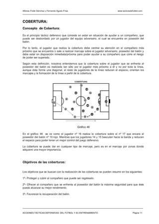 Alfonso Fraile Sánchez y Fernando Agudo Frisa                                                             www.tacticasdefutbol.com




COBERTURA:
Concepto de Cobertura:

Es el principio táctico defensivo que consiste en estar en situación de ayudar a un compañero, que
puede ser desbordado por un jugador del equipo adversario, el cual se encuentra en posesión del
balón.

Por lo tanto, el jugador que realiza la cobertura debe centrar su atención en el compañero más
próximo que se encuentra o sale a realizar marcaje sobre el jugador adversario, poseedor del balón y
debe estar en disposición inmediata/próxima para poder ayudar a su compañero que corre el riesgo
de poder ser superado.

Según esta definición, nosotros entendemos que la cobertura sobre el jugador que se enfrenta al
poseedor del balón es realizada tan sólo por el jugador más próximo a él y no por toda la línea,
aunque ésta forme una diagonal; el resto de jugadores de la línea reducen el espacio, orientan los
marcajes y la formación de la línea a partir de la cobertura.


                                                             COBERTURA
                                                                    4
                                                3
                                                                                 18

                                                             22                       11
                                                                                                14

                                                                                  19
                                           6
                                                                             8
                                                         9                                      15   13
                               1

                                                                                 20
                                                                                           7
                                          5         23                                         16
                                                                        21

                                                                                       17
                                                         2               10




                                                                  Gráfico 46

En el gráfico 46 se ve como el jugador nº 16 realiza la cobertura sobre el nº 17 que encara al
poseedor del balón nº 10 rojo. Mientras que los jugadores 14 y 15 basculan hacia la banda y reducen
el espacio para poder tener un mejor control del juego defensivo.

La cobertura se puede dar en cualquier tipo de marcaje, pero es en el marcaje por zonas donde
adquiere una mayor importancia.



Objetivos de las coberturas:

Los objetivos que se buscan con la realización de las coberturas se pueden resumir en los siguientes:

1º- Proteger y cubrir al compañero que puede ser regateado.

2º- Ofrecer al compañero que se enfrenta al poseedor del balón la máxima seguridad para que éste
pueda alcanzar su mejor rendimiento.

3º- Favorecer la recuperación del balón.




ACCIONES TÁCTICAS DEFENSIVAS DEL FÚTBOL Y SU ENTRENAMIENTO                                                              Página 11
 